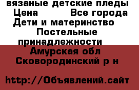 вязаные детские пледы › Цена ­ 950 - Все города Дети и материнство » Постельные принадлежности   . Амурская обл.,Сковородинский р-н